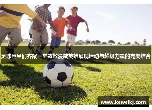 足球巨星们齐聚一堂致敬漫威英雄展现运动与超级力量的完美结合